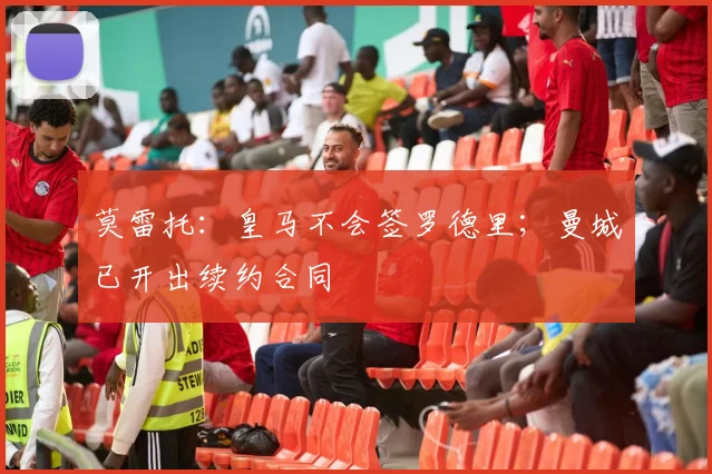 莫雷托：皇马不会签罗德里；曼城已开出续约合同