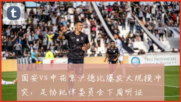 国安vs申花京沪德比爆发大规模冲突，足协纪律委员会下周听证