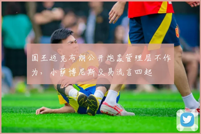 国王迈克布朗公开炮轰管理层不作为，小萨博尼斯交易流言四起