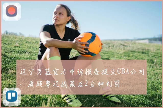 辽宁男篮官方申诉报告提交CBA公司，质疑粤辽战最后2分钟判罚