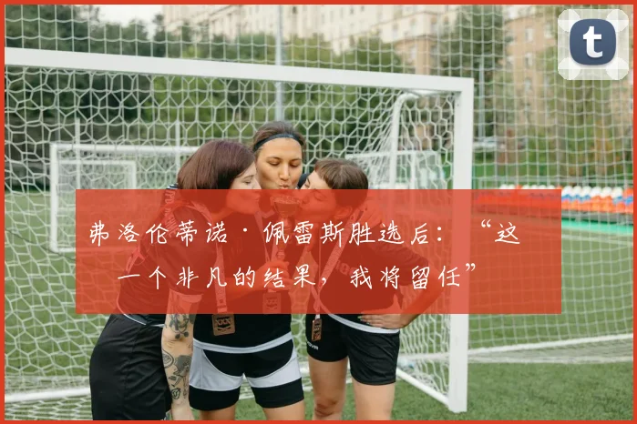 弗洛伦蒂诺·佩雷斯胜选后：“这是一个非凡的结果，我将留任”