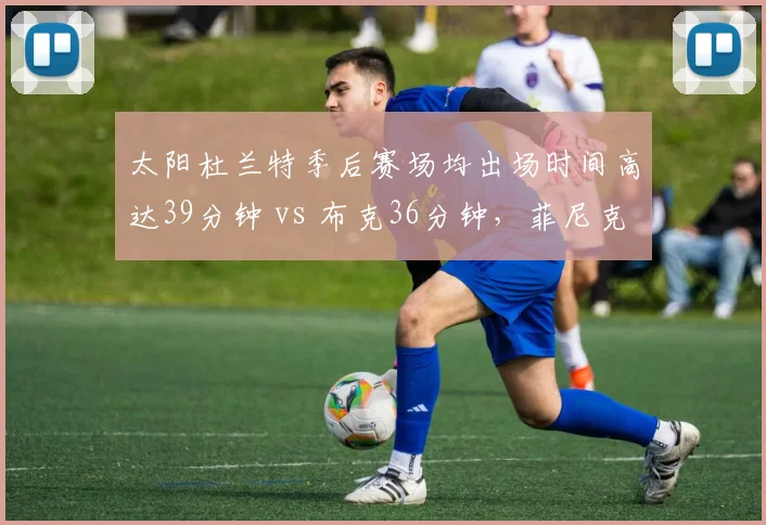 太阳杜兰特季后赛场均出场时间高达39分钟 vs 布克36分钟，菲尼克斯健康隐患深度对比