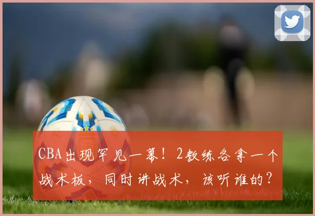 CBA出现罕见一幕！2教练各拿一个战术板，同时讲战术，该听谁的？