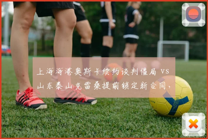 上海海港奥斯卡续约谈判僵局 vs 山东泰山克雷桑提前锁定新合同，中场核心去留对比