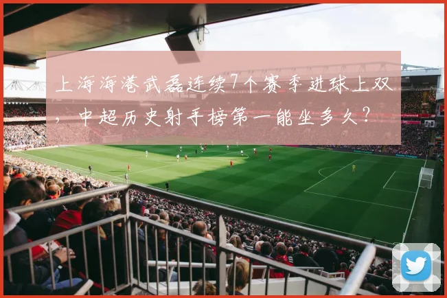 上海海港武磊连续7个赛季进球上双，中超历史射手榜第一能坐多久？