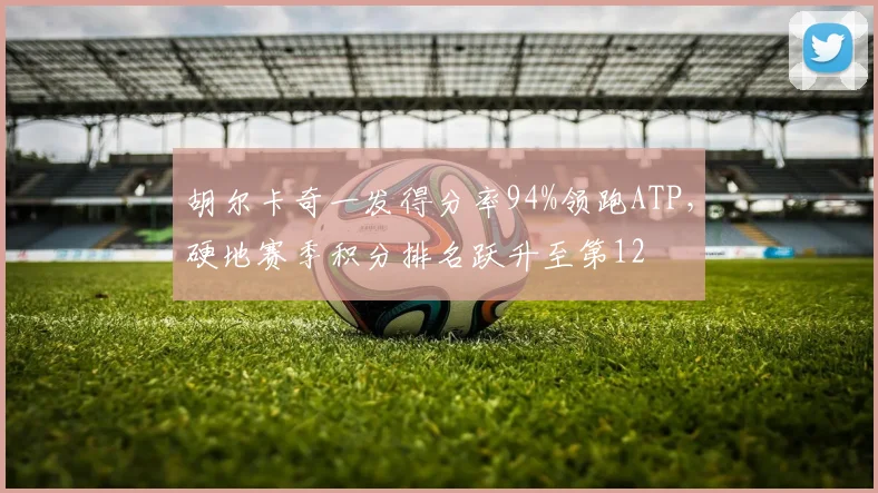 胡尔卡奇一发得分率94%领跑ATP，硬地赛季积分排名跃升至第12