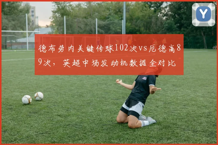 德布劳内关键传球102次vs厄德高89次，英超中场发动机数据全对比